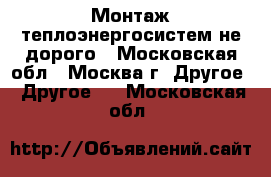 Монтаж теплоэнергосистем не дорого - Московская обл., Москва г. Другое » Другое   . Московская обл.